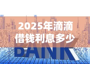 2025年滴滴借钱利息多少:梳理五个借贷款平台 2025年滴滴借钱利息多少:梳理五个借贷款平台