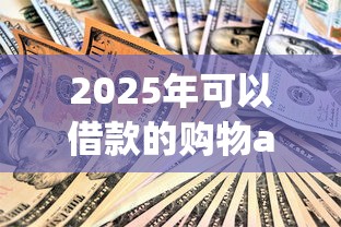 2025年可以借款的购物app：整合5个人体器官贷款平台