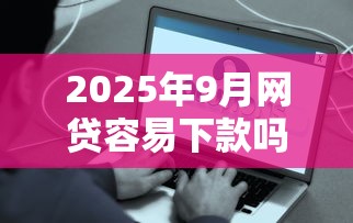 2025年9月网贷容易下款吗，梳理五个微信网贷平台好