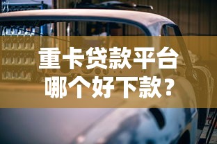 重卡贷款平台哪个好下款？盘点7个什么借款平台最好借款通过给你参考