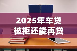 2025年车贷被拒还能再贷吗？试试这五个学生小额贷款平台