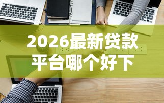 2026最新贷款平台哪个好下款k（支持微信），8个贷款通过高的软件无私分享