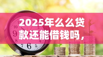 2025年么么贷款还能借钱吗，试试这五个轻松借款无压力软件