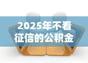 2025年不看征信的公积金批贷款，梳理五个平台借钱容易