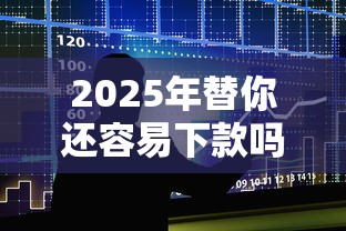 2025年替你还容易下款吗：整合5个容易借贷的网贷平台