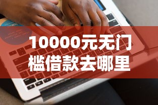 10000元无门槛借款去哪里？借钱呗好下款吗看这5个平台