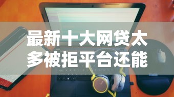 最新十大网贷太多被拒平台还能贷，专治支付宝借钱和京东借钱