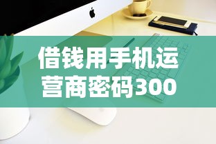 借钱用手机运营商密码3000元无门槛本月借款平台力荐！分享小额网贷口子3000元无门槛借款