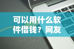 可以用什么软件借钱？网友亲测8个17岁借钱平台盘点