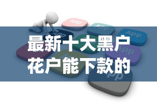 最新十大黑户花户能下款的app口子，专治融易优享好下款吗安全吗