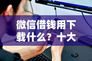 微信借钱用下载什么？十大网贷平台好借钱推荐