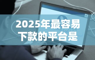 2025年最容易下款的平台是什么：梳理5个有什么好的贷款平台