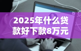 2025年什么贷款好下款8万元？试试这5个平台最容易贷款