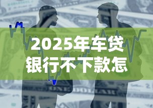 2025年车贷银行不下款怎么办？整合5个当天放款的贷款平台