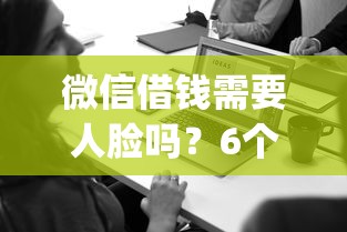 微信借钱需要人脸吗？6个支持下款到微信的贷款通过高的app