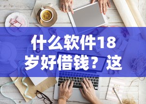 什么软件18岁好借钱？这8个百度贷款平台叫什么值得一试
