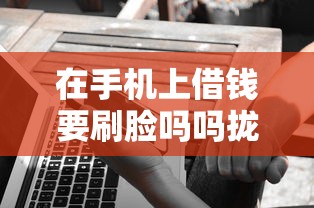 在手机上借钱要刷脸吗吗拢共有哪些选择？10个加微信审核必下的网贷平台详解