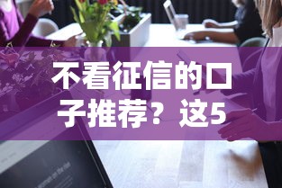 不看征信的口子推荐？这5个可靠的贷款平台可以试试