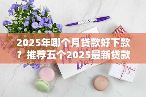 2025年哪个月贷款好下款？推荐五个2025最新贷款口子