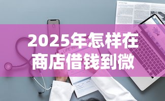 2025年怎样在商店借钱到微信，整理5个不看综合评分的网贷百分百下款口子