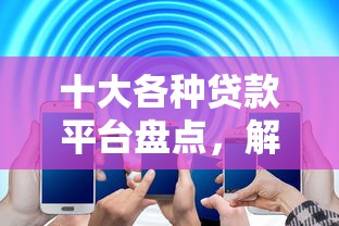 十大各种贷款平台盘点,解决网贷平台哪个好下款的问题 十大各种贷款平台盘点,解决网贷平台哪个好下款的问题