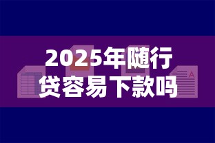 2025年随行贷容易下款吗，梳理五个好点的网贷平台