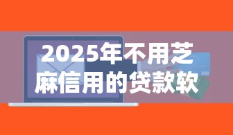 2025年不用芝麻信用的贷款软件叫什么，分享五个18岁必下款的网贷平台