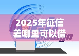 2025年征信差哪里可以借钱：整理5个网络平台借钱比较可靠