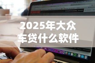 2025年大众车贷什么软件好下款，试试这5个2025年新平台黑户也能下款这种