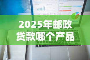 2025年邮政贷款哪个产品好下款，公布五个贷款平台额度高