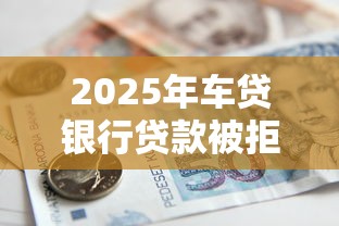 2025年车贷银行贷款被拒怎么办？梳理5个新号易贷速审秒下款口子