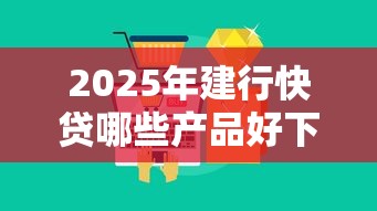 2025年建行快贷哪些产品好下款？分享五个十大容易过的网贷平台