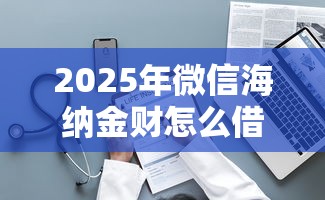 2025年微信海纳金财怎么借钱？整理5个平台贷款好用