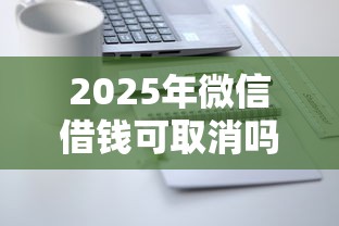 2025年微信借钱可取消吗：分享5个微信借钱平台