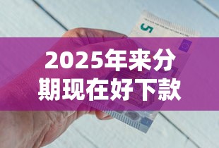 2025年来分期现在好下款吗：整合五个比较好过的口子