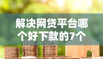 解决网贷平台哪个好下款的7个哪些借款平台容易借到钱分享