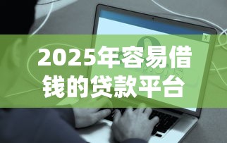 2025年容易借钱的贷款平台怎么样?罗列5个网贷借钱平台好 2025年容易借钱的贷款平台怎么样?罗列5个网贷借钱平台好