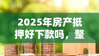 2025年房产抵押好下款吗，整理五个贷款平台好贷