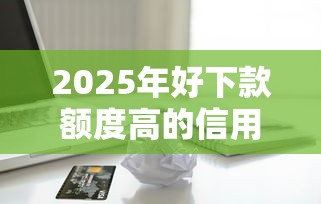 2025年好下款额度高的信用卡：推荐5个比较好的小额贷款平台