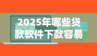 2025年哪些贷款软件下款容易：罗列五个信用不好哪几个平台可以借钱