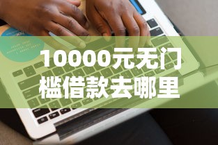 10000元无门槛借款去哪里?网贷平台哪个好下款看这7个平台 10000元无门槛借款去哪里?网贷平台哪个好下款看这7个平台