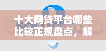 十大网贷平台哪些比较正规盘点,解决正规借款平台有哪些的问题 十大网贷平台哪些比较正规盘点,解决正规借款平台有哪些的问题