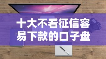 十大不看征信容易下款的口子盘点，解决正规借款平台有哪些的问题