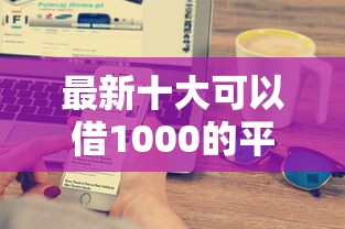 最新十大可以借1000的平台秒下款，专治征信不好哪里可以借钱