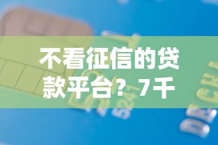 不看征信的贷款平台？7千元无门槛借款平台推荐，6个平台能不查征信直接看出来借款额度盘点