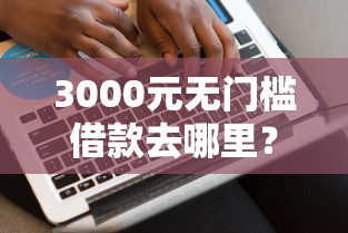 3000元无门槛借款去哪里？网贷平台哪个好下款看这8个平台
